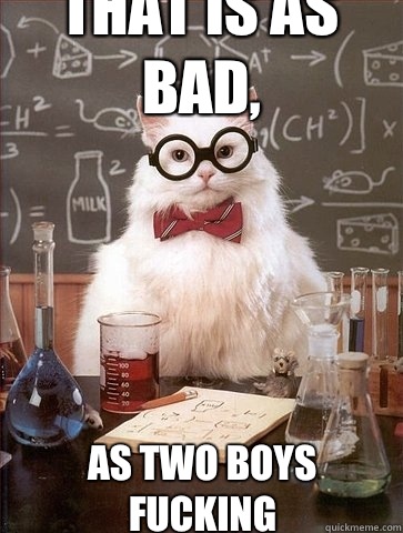 That is as bad, As two boys fucking - That is as bad, As two boys fucking  Chemistry Cat