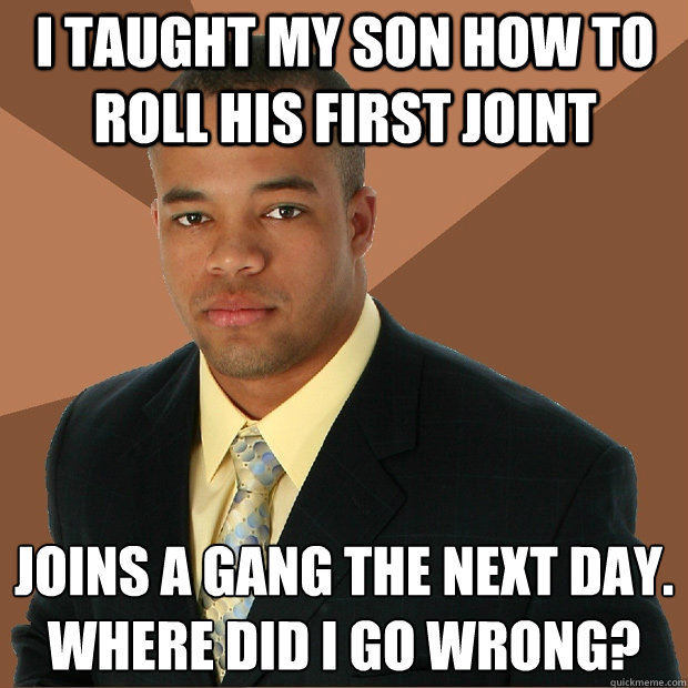 I taught my son how to roll his first joint Joins a gang the next day.
where did i go wrong?  Successful Black Man