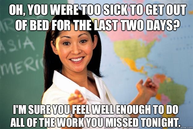  Oh, you were too sick to get out of bed for the last two days? I'm sure you feel well enough to do all of the work you missed tonight.  Unhelpful High School Teacher