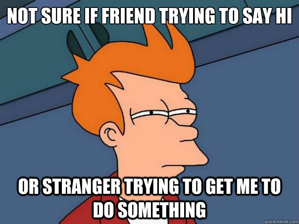 Not sure if friend trying to say hi or stranger trying to get me to do something  Futurama Fry