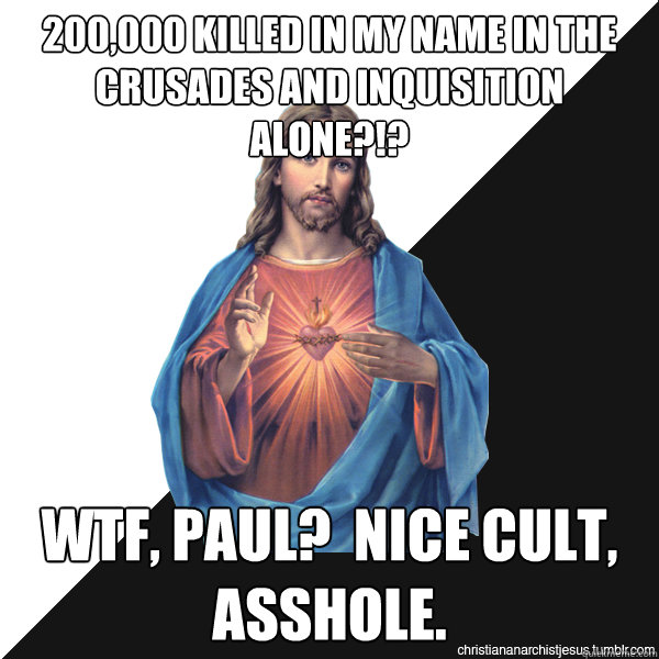 200,000 killed in my name in the crusades and inquisition alone?!? wtf, paul?  Nice cult, asshole. - 200,000 killed in my name in the crusades and inquisition alone?!? wtf, paul?  Nice cult, asshole.  Christian Anarchist Jesus