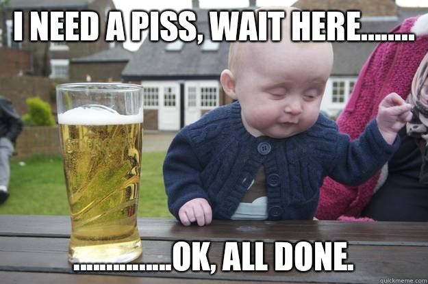 I need a piss, wait here........ ...............ok, all done.    drunk baby