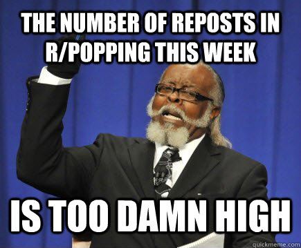 the number of reposts in r/popping this week  is too damn high  Too Damn High