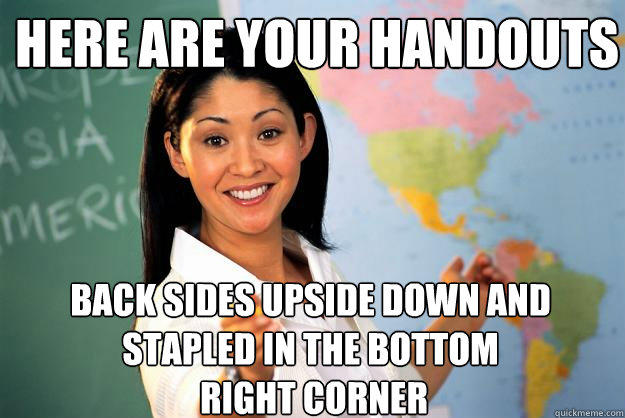 Here are your handouts back sides upside down and stapled in the bottom
 right corner - Here are your handouts back sides upside down and stapled in the bottom
 right corner  Unhelpful High School Teacher