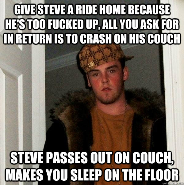 Give Steve a ride home because he's too fucked up, all you ask for in return is to crash on his couch Steve passes out on couch, makes you sleep on the floor  Scumbag Steve