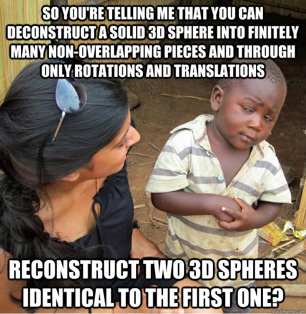 So you're telling me that you can deconstruct a solid 3d sphere into finitely many non-overlapping pieces and through only rotations and translations reconstruct two 3d spheres identical to the first one? - So you're telling me that you can deconstruct a solid 3d sphere into finitely many non-overlapping pieces and through only rotations and translations reconstruct two 3d spheres identical to the first one?  Skeptical Third World Kid