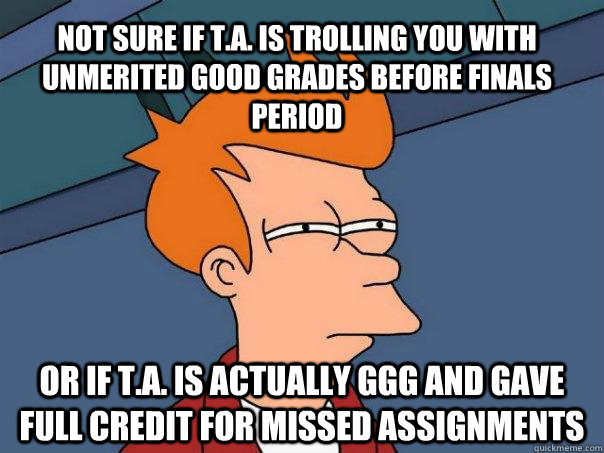 NOT SURE IF T.A. is TROLLING YOU WITH unmerited GOOD GRADES BEFORE FINALS PERIOD OR IF T.A. IS ACTUALLY GGG and gave full credit for missed assignments  Futurama Fry