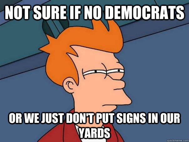 Not sure if no democrats Or we just don't put signs in our yards  Futurama Fry