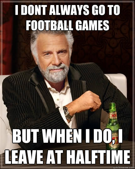 i dont always go to football games but when I do, i leave at halftime  The Most Interesting Man In The World