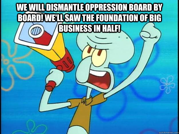 We will dismantle oppression board by board! We'll saw the foundation of big business in half!    