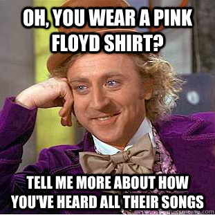 Oh, you wear a Pink Floyd shirt? Tell me more about how you've heard all their songs  Condescending Wonka