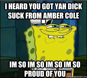 I HEARD YOU GOT YAH DICK SUCK FROM AMBER COLE  IM SO IM SO IM SO IM SO PROUD OF YOU  Spongebob