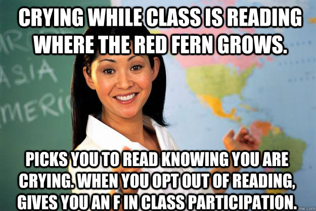 Crying while class is reading Where The Red Fern Grows. Picks you to read knowing you are crying. When you opt out of reading, gives you an F in class participation.  Unhelpful High School Teacher