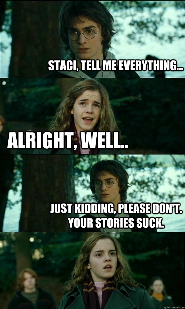 Staci, tell me everything... Alright, well.. Just kidding, please don't. Your stories suck. - Staci, tell me everything... Alright, well.. Just kidding, please don't. Your stories suck.  Horny Harry