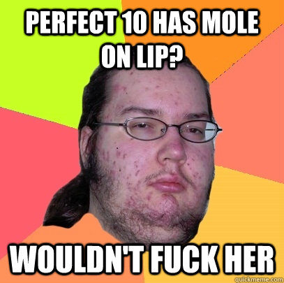 Perfect 10 has mole on lip?  Wouldn't fuck her  Butthurt Dweller