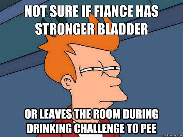 Not sure if fiancée has stronger Bladder  Or Leaves the room during drinking challenge to pee  Futurama Fry