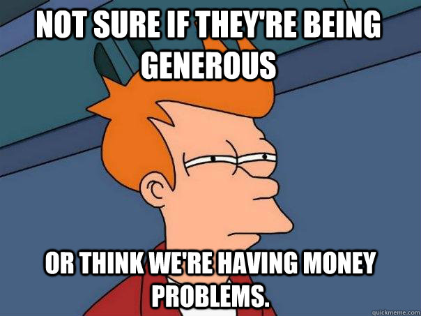 Not sure if they're being generous Or think we're having money problems.  Futurama Fry