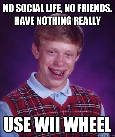 no social life, no friends. have nothing really use wii wheel - no social life, no friends. have nothing really use wii wheel  Bad Luck Brian