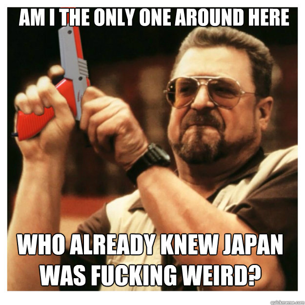 am i the only one around here Who already knew Japan was fucking weird?  John Goodman