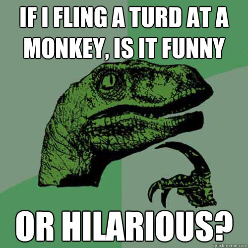 if i fling a turd at a monkey, is it funny or hilarious?  Philosoraptor