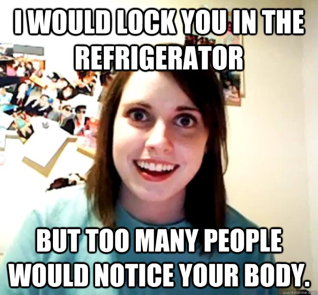 I would lock you in the refrigerator But too many people would notice your body. - I would lock you in the refrigerator But too many people would notice your body.  Overly Attached Girlfriend