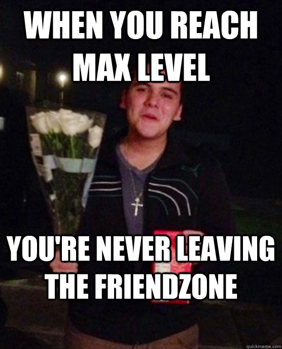 When you reach max level You're never leaving the friendzone  Friendzone Johnny