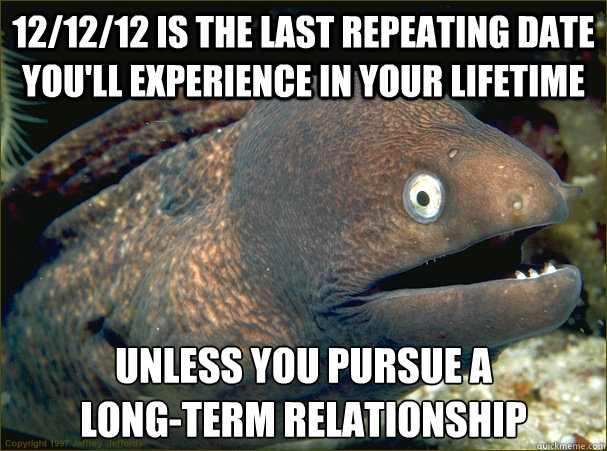 12/12/12 is the last repeating date you'll experience in your lifetime Unless you pursue a 
long-term relationship - 12/12/12 is the last repeating date you'll experience in your lifetime Unless you pursue a 
long-term relationship  Bad Joke Eel