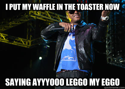 I put my waffle in the toaster now saying ayyyooo leggo my eggo  