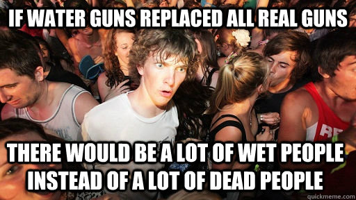 if water guns replaced all real guns there would be a lot of wet people instead of a lot of dead people  Sudden Clarity Clarence