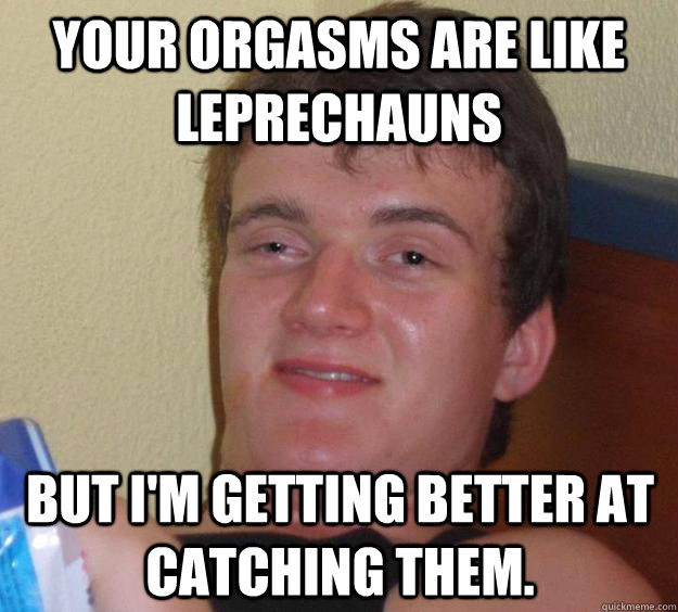 Your orgasms are like leprechauns but I'm getting better at catching them.  10 Guy