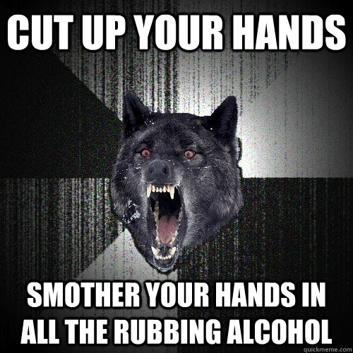 Cut up your hands SMOTHER YOUR HANDS IN ALL THE RUBBING ALCOHOL  Insanity Wolf