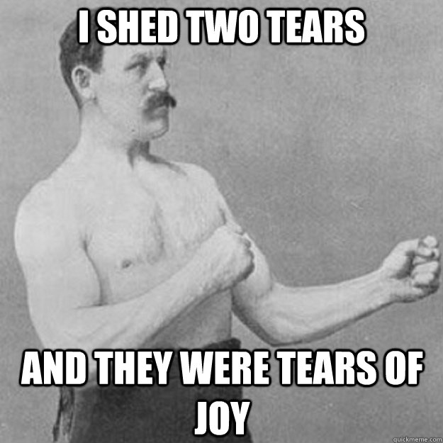 I shed two tears And they were tears of joy  overly manly man