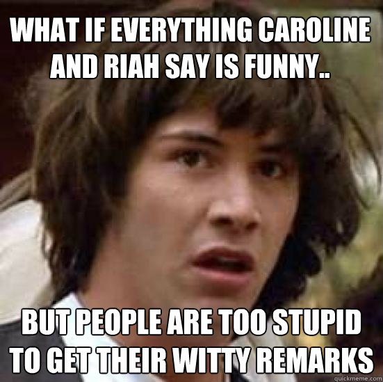 What if everything Caroline and Riah say is funny.. but people are too stupid to get their witty remarks - What if everything Caroline and Riah say is funny.. but people are too stupid to get their witty remarks  conspiracy keanu