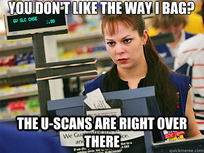 You don't like the way I bag?
 the U-scans are right over there  Condescending Cashier