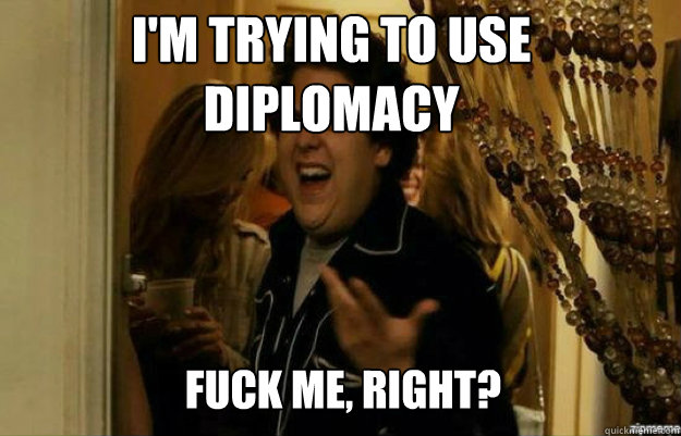 I'm trying to use diplomacy FUCK ME, RIGHT?  fuck me right