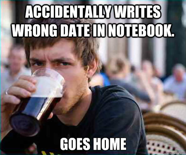 accidentally writes wrong date in notebook. goes home  Lazy College Senior