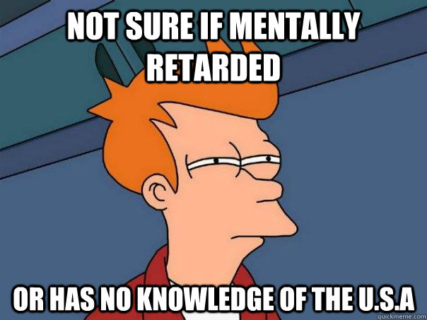 Not sure if mentally retarded Or has no knowledge of the U.S.A  Futurama Fry