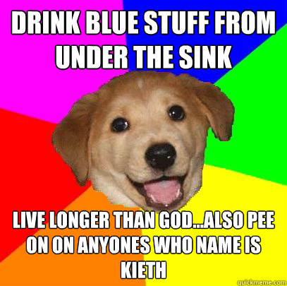 drink blue stuff from under the sink live longer than god...also pee on on anyones who name is kieth  Advice Dog