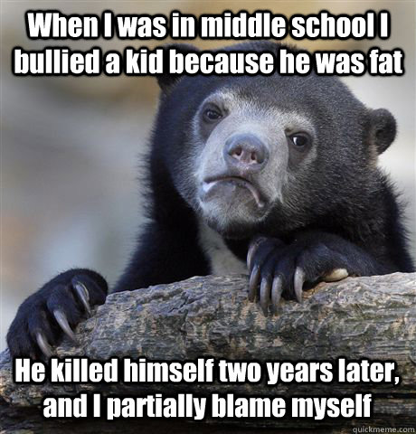 When I was in middle school I bullied a kid because he was fat He killed himself two years later, and I partially blame myself  Confession Bear