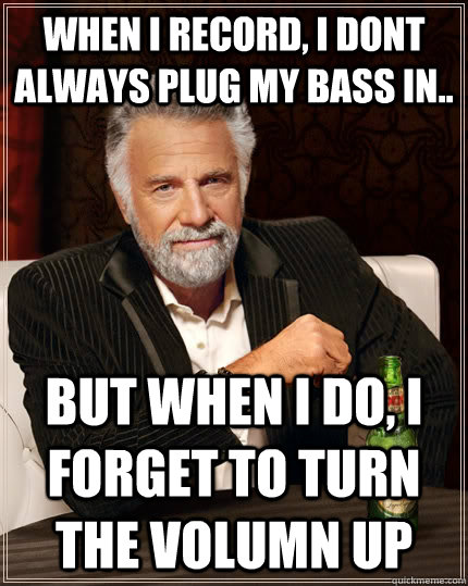 when i record, i dont always plug my bass in.. but when I do, i forget to turn the volumn up  The Most Interesting Man In The World