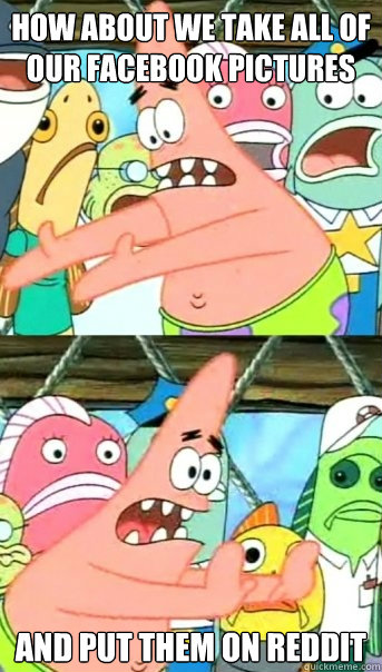 How about we take all of our facebook pictures and put them on reddit  Push it somewhere else Patrick