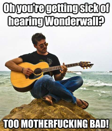 Oh you're getting sick of hearing Wonderwall?  TOO MOTHERFUCKING BAD!  Douchebag Guitarist