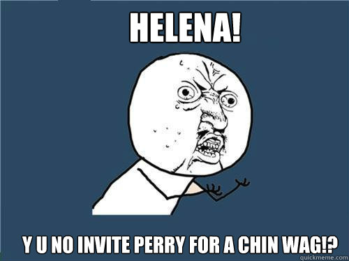 HELENA! Y U NO INVITE PERRY FOR A CHIN WAG!?  Why you no