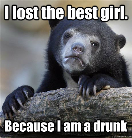 I lost the best girl. Because I am a drunk  Confession Bear