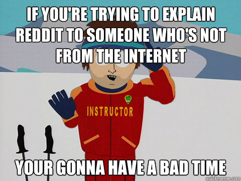 If you're trying to explain reddit to someone who's not from the internet your gonna have a bad time  Bad Time