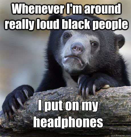 Whenever I'm around really loud black people I put on my headphones  Confession Bear