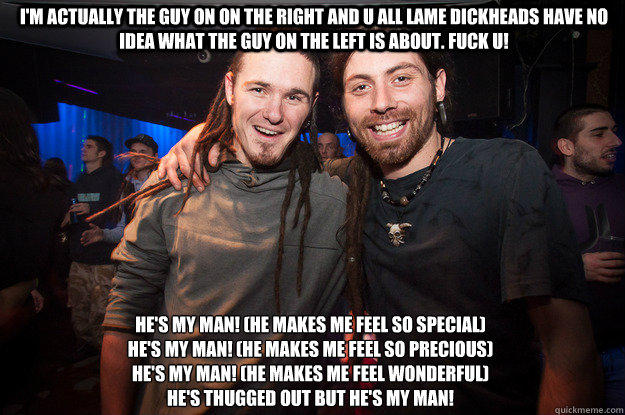 I'M actually the guy on on the right and u all lame dickheads have no idea what the guy on the left is about. fuck u! He's my man! (He makes me feel so special)
He's my man! (He makes me feel so precious)
He's my man! (He makes me feel wonderful)
He's thu  Cool Psytrance Bros