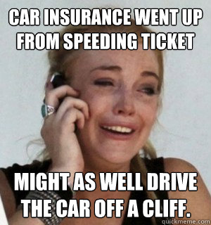 car insurance went up from speeding ticket might as well drive the car off a cliff. - car insurance went up from speeding ticket might as well drive the car off a cliff.  Misc