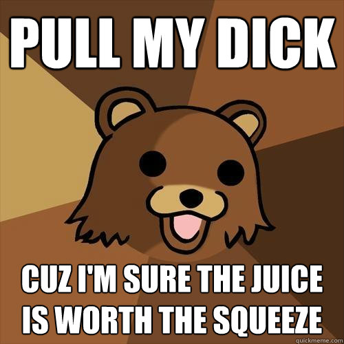 pull my dick  cuz i'm sure the juice is worth the squeeze   Pedobear