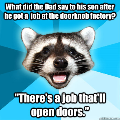 What did the Dad say to his son after he got a  job at the doorknob factory? 